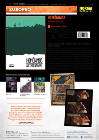 // 4
www.NormaEditorial.com
NORMA Editorial, S. A.
Passeig de Sant Joan, 7 – 08010 Barcelona
Tel. 93 303 68 29 / 30. Fax: 93 303 68 31
ventas@normaeditorial.com
Recursos en Internet para librerías
Pedidos on-line: www.NormaEditorial.com/pedido
Tarifas actualizadas: www.NormaEditorial.com/tarifas
Boletín de novedades: www.NormaEditorial.com/distribucion
www.NormaEditorial.com/blog
www.NormaEditorial.com/blogManga
Librería de cómics digitales www.cimoc.com
NormaEditorial
NormaEdManga
@NormaEditorial
@NormaEdManga
EUROPEO
JUNIO 2018 // Novedades a la venta el 25 de mayo de 2018
Autoficción
Formato:	 Cartoné • 21 x 28,5 cm
	 212 págs • Color
PVP:	 26,00 €
ISBN:	978-84-679-2955-3
UN APASIONANTE EXPERIMENTO CARGADO DE
EMOTIVIDAD
Antonio Navarro es un escultor afín al régimen obsesionado con
Picasso, y un sindicalista de la CNT en el momento del estallido
de la Guerra Civil Española. También un niño enamorado de los
cómics de Tintín, el hijo de un cruel militar argentino forzado al
exilio tras el fin de la dictadura y un tetrapléjico capaz de cualquier
cosa por satisfacer su deseo... Antonio Navarro es además uno de
los autores más relevantes del panorama nacional, y en este Ho-
mónimos nos presenta las vidas de una serie de individuos que
comparten su mismo nombre. Dos únicas palabras que encierran
un sinfín de experiencias repletas de matices. Entre el ejercicio de
estilo y el retrato político y sentimental del pasado siglo, Homóni-
mos es todo un estímulo visual e intelectual para el lector inquieto.
Homónimos
Antonio Navarro
Novela gráfica
títulos relacionados:
Gótico El síndrome de
Stendhal
Carvalho. Tatuaje
"Antonio Navarro ha llevado al límite sus
grandes capacidades creativas, forjadas
en años de experiencia en el cómic y la
animación, para deleitarnos con un catálogo
de estilos gráficos y narrativos que van desde
la línea clara hasta la técnica del stop-motion,
pasando por el expresionismo más descarnado.
Siempre con maestría, siempre con belleza."
—JUAN DÍAZ CANALES
 