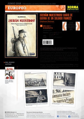 // 7
www.NormaEditorial.com
NORMA Editorial, S. A.
Passeig de Sant Joan, 7 – 08010 Barcelona
Tel. 93 303 68 29 / 30. Fax: 93 303 68 31
ventas@normaeditorial.com
Recursos en Internet para librerías
Pedidos on-line: www.NormaEditorial.com/pedido
Tarifas actualizadas: www.NormaEditorial.com/tarifas
Boletín de novedades: www.NormaEditorial.com/distribucion
www.NormaEditorial.com/blog
www.NormaEditorial.com/blogManga
Librería de cómics digitales www.cimoc.com
NormaEditorial
NormaEdManga
@NormaEditorial
@NormaEdManga
EUROPEO
JUNIO 2018 // Novedades a la venta el 25 de mayo de 2018
Bélico /
biografía
LA HISTORIA REAL DE UN SOLDADO FRANCÉS EN
LA PRIMERA GUERRA MUNDIAL
Una mañana de invierno, Barroux encuentra en la calle un cua-
derno que contiene un testimonio increíble: la historia de las
primeras semanas de reclutamiento de un soldado durante el
verano de 1914. El autor de este diario explica el inicio de la gue-
rra, la separación, los viajes a destinos desconocidos, la espera
de correo, el hambre, las noches interminables, el sonido de las
armas y también el miedo.
Barroux –Premio Médicos Sin Fronteras 2015 por Alpha– ilustra
en ¡Serán nuestros! esa auténtica joya encontrada por el más
puro azar en una acera de París.
Stéphane Barroux
del mismo
autor:
Alpha. Abiyán –
Estación París
Norte
¡Serán nuestros! Diario de
guerra de un soldado francés
Formato:	 Cartoné • 19 x 26 cm
	 96 págs • Color
PVP:	 21,00 €
ISBN:	978-84-679-3068-9
Novela gráfica
Autor
ganador del
Premio Médicos
Sin Fronteras
2015
 