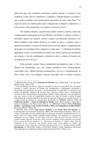 22
admissível que esta (conduta) contrariasse aquela (norma). A norma é uma
verdadeira ordem (leia-se: imperativo), coagindo a vontade humana a escolher o
que a razão reconhece como praticamente necessário, ou seja, como bom.39
As
regras do dever-ser obtidas pela razão configuravam verdadeiros imperativos, e
estas normas eram, justamente, o seu objeto (normativity thesis).
Em sentido contrário, o positivismo jurídico anterior a Kelsen, ainda não
completamente emancipado da Escola Histórica do Direito,40
reduzia o Direito à
faticidade vigente nas relações sociais e negava sua dimensão normativa. Em
última instância, toda ciência baseia-se no estudo de fatos e, portanto, para o
positivismo jurídico, a ciência do Direito deveria ter por objeto o comportamento
do homem em sociedade (fatos empíricos) e nada mais.41
A definição do Direito
dependeria, assim, exclusivamente da análise dos fatores sociais que permitiram
sua criação, e não de considerações valorativas sobre a conduta do homem em
sociedade (facticity thesis).42
Estas posições sempre foram consideradas incompatíveis entre si. Ou o
Direito era considerado (i.a.) um sistema normativo (i.b.) intrinsecamente
relacionado com a Moral (posição jusnaturalista), ou (ii.a.) o encadeamento de
fatos sociais (ii.b.) sem qualquer conexão necessária com os demais sistemas
39
ABBAGNANO, Nicola [1971]. Dicionário de Filosofia. Trad. Alfredo Bosi. 2ª ed., São Paulo:
Martins Fontes, 1998, p. 545.
40
A Escola Histórica do Direito surgiu na Alemanha no início do século XIX. Este movimento
afirmava o sentido irracional da história (em contraposição à interpretação racionalista e
universalista dos iluministas, em geral, e dos jusnaturalistas, em particular) e concentrava seus
estudos na produção normativa de seu país. Suas vigorosas críticas contra o jusnaturalismo
serviram de base epistemológica ao positivismo jurídico, embora apresente teses incompatíveis
com este, como a crítica da centralização normativa nas mãos do Estado, a defesa do papel
determinante dos costumes específicos da cultura de cada país (Volksgeist ou “espírito do povo”) e
o papel central da doutrina na sistematização do Direito. Cf. BOBBIO, Norberto [1969]. O
Positivismo Jurídico – Lições de Filosofia do Direito. Trad. Márcio Pugliesi, Edson Bini e
Carlos E. Rodrigues. São Paulo: Ícone, 1995, p. 45; DIMOULIS, Dimitri [2006]. Positivismo
Jurídico – Introdução a uma Teoria do Direito e Defesa do Pragmatismo Jurídico-Político.
São Paulo: Método, 2006, p. 70.
41
KELSEN, Hans [1959]. Uma Teoria “Realista” y la Teoria Pura Del Derecho. In:
Contribuiciones a la Teoría Pura del Derecho. México DF: Distribuciones Fontamara, 2003, p. 10.
42
Estes 2 (dois) pares de teses também podem ser descritos nos termos da distinção entre ser (is,
Sein) e dever-ser (ought, Sollen). Segundo Stanley Paulson, “the distinction is systematically
ambiguous; on one reading, ‘is’ and ‘ought’ take their values from the first pair of thesis, on
another reading, from the second pair. Thus, from the standpoint of the separation and morality
theses, norms of the law belong to ‘is’, and norms or morality, to ‘ought’, while, from the
standpoint of the normativity and facticity theses, legal norms belong to ‘ought’, and
concatenations of fact, which are constrasted with legal norms, to ‘is’.” Paulson, Stanley [1998].
Introduction. In: PAULSON, Stanley et PAULSON, Bonnie L. (Org). Normativity and Norms.
Critical Perspectives on Kelsenian Themes. Oxford: Clarendon Press, 1998, p. xxxi.
PUC-Rio-CertificaçãoDigitalNº0610352/CA
 