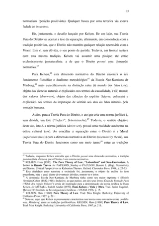 23
normativos (posição positivista). Qualquer busca por uma terceira via estava
fadada ao insucesso.
Eis, justamente, o desafio lançado por Kelsen. De um lado, sua Teoria
Pura do Direito vai aceitar a tese da separação, afirmando, em consonância com a
tradição positivista, que o Direito não mantém qualquer relação necessária com a
Moral. Este é, sem dúvida, o seu ponto de partida. Todavia, em frontal ruptura
com esta mesma tradição, Kelsen vai assumir uma posição até então
exclusivamente jusnaturalista: a de que o Direito possui uma dimensão
normativa.43
Para Kelsen,44
esta dimensão normativa do Direito encontra o seu
fundamento filosófico o dualismo metodológico45
da Escola Neo-Kantiana de
Marburg,46
mais especificamente na distinção entre (i) mundo dos fatos (ser),
objeto das ciências naturais e explicados nos termos da causalidade, e (ii) mundo
dos valores (dever-ser), objeto das ciências do espírito (leia-se: culturais) e
explicados nos termos da imputação de sentido aos atos ou fatos naturais pela
vontade humana.
Assim, para a Teoria Pura do Direito, o ato que cria uma norma jurídica é,
sem dúvida, um fato (“is-fact”, Seinstatsache).47
Todavia, o sentido objetivo
deste ato, isto é, a norma jurídica (dever-ser), possui uma realidade autônoma na
esfera cultural (ser). Ao conciliar a separação entre o Direito e a Moral
(separation thesis) com a dimensão normativa do Direito (normativity thesis), sua
Teoria Pura do Direito funcionou como um meio termo48
entre as tradições
43
Todavia, enquanto Kelsen entendia que o Direito possui uma dimensão normativa, a tradição
jusnaturalista afirmava que o Direito é um sistema normativo.
44
KELSEN, Hans [1933]. The Pure Theory of Law, “Labandism” and Neo-Kantianism. A
Letter to Renato Treves. In: PAULSON, Stanley et PAULSON, Bonnie L. (Org). Normativity
and Norms. Critical Perspectives on Kelsenian Themes. Oxford: Clarendon Press, 1998, p. 27-33.
45
Esta dualidade entre natureza e sociedade foi, justamente, o objeto de análise do item
precedente, para o qual, diante de eventuais dúvidas, remete-se o leitor.
46
A deminada Escola Neo-Kantiana de Marburg tinha como seu maior expoente o filósofo
Hermann Cohen (1842-1918). Inclusive, ao que parece, um dos seus livros, Ética da Vontade Pura
(“Ethik des reinen Willens”) serviu de inspiração para a denominação da teoria jurídica de Hans
Kelsen. In: MÉTALL, Rudolf Aladár [1976]. Hans Kelsen – Vida y Obra. Trad. Javier Esquivel.
Mexico DF: Instituto de Investigaciones Jurídicas – UNAM, 1976, p. 15.
47
KELSEN, Hans [1960]. Pure Theory of Law. Trad. Max Knight. Berkeley: University of
California Press, 1967, p. 211.
48
Note-se, aqui, que Kelsen expressamente caracterizou sua teoria como um meio-termo (middle-
way, Mittelweg) entre as tradições jusfilosóficas. KELSEN, Hans [1960]. Pure Theory of Law.
Trad. Max Knight. Berkeley: University of California Press, 1967, p. 211.
PUC-Rio-CertificaçãoDigitalNº0610352/CA
 
