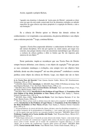 25
Assim, segundo o próprio Kelsen,
“quando esta doutrina é chamada de ‘teoria pura do Direito’, pretende-se dizer
com isso que ela está sendo conservada livre de elementos estranhos ao método
específico de uma ciência cujo único propósito é a cognição do Direito, e não a
sua formação.”57
Se a ciência do Direito quiser se libertar das demais esferas do
conhecimento e ver respeitada a sua autonomia, ela precisa delimitar o seu objeto
com a máxima precisão.58
Logo, continua Kelsen,
“quando a Teoria Pura empreende delimitar o conhecimento do Direito em face
[de outras] disciplinas, fá-lo não por ignorar ou, muito menos, por negar essa
conexão, mas porque intenta evitar um sincretismo metodológico que obscurece
a essência da ciência jurídica e dilui os limites que lhe são impostos pela
natureza do seu objeto.”59
Neste particular, impõe-se reconhecer que sua Teoria Pura do Direito
sempre buscou delimitar, com clareza, o seu objeto de cognição.60
Em que pese
as suas constantes mudanças e evoluções, esta sempre teve um objetivo bem
definido, desde sua obra inaugural61
até sua obra póstuma62
: estabelecer a norma
jurídica como objeto da ciência do Direito. Logo, seu objeto não são os fatos
és la Teoría Pura del Derecho? Trad. Ernesto Garzón Valdéz. Mexico DF: Distribuiciones
Fontamara, 1991, p. 29 e 30.
56
LOSANO, Mario [1966]. Introdução. In: KELSEN, Hans [1960]. O Problema da Justiça. Trad.
João Baptista Machado. 3ª ed., São Paulo: Martins Fontes, 1998, p. xvi.
57
KELSEN, Hans [1945]. Teoria Geral do Direito e do Estado. Trad. Luís Carlos Borges. 3ª ed.,
São Paulo: Martins Fontes, 1998, p. xxviii.
58
KELSEN, Hans [1934]. Introduction to the Problems of Legal Theory: A Translation of the
First Edition of the Reine Rechtslehre or Pure Theory of Law. Trad. Stanley L. Paulson,
Oxford: Clarendon Press, 1997, p. 8.
59
KELSEN, Hans [1960]. Teoria Pura do Direito. Trad. João Baptista Machado. 6ª ed., São
Paulo: Martins Fontes, 1998, p. 2.
60
“The Pure Theory of Law seeks to delimit cleary the object of its congition”. In KELSEN, Hans
[1934]. Introduction to the Problems of Legal Theory: A Translation of the First Edition of
the Reine Rechtslehre or Pure Theory of Law. Trad. Stanley L. Paulson, Oxford: Clarendon
Press, 1997, p. 8.
61
“La jurisprudencia, la ciencia del derecho, figura, décimos, entre las disciplinas normativas (...)
El caráter normativo de la jurisprudencia se manifesta (...) por cuanto que versa sobre normas
(...) de las quales tiene que derivar sus conceptos jurídicos especiales.” KELSEN, Hans [1911].
Problemas Capitales de la Teoria Jurídica del Estado. Trad. Wenceslao Roces. México D.F.,
Editorial Porrua, 1987, p. 6.
62
“Nella lingua tedesca non c’é neanche un nome diverso da termine ‘logica’, come nome di una
scienza, per le norme che costituiscono l’oggetto della scienza che descrive queste norme, come
invece esiste il nome ‘morale’ per le norme che costituiscono l’oggetto dell’etica e il nome
‘diritto’ per le norme che costituiscono l’oggetto della scienza del diritto.” KELSEN, Hans
[1979]. Teoria Generale delle Norme. Trad. Mirella Torre. Torino: Giulio Einaudi, 1985, p. 3.
PUC-Rio-CertificaçãoDigitalNº0610352/CA
 