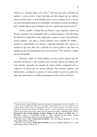 26
sociais ou a valoração dada a estes fatos,63
mas sim uma esfera autônoma de
sentido: a norma jurídica. O que transforma um fato natural num ato jurídico
(lícito ou ilícito) não é a sua facticidade, não é o seu ser natural, isto é, o seu ser
tal como determinado pela lei da causalidade e encerrado no sistema da natureza,
mas o sentido objetivo que está ligado a esse ato, a significação que ele possui.64
Assim, quando a Teoria Pura do Direito, como específica ciência do
Direito, concentra a sua visualização sobre as normas jurídicas, e não sobre fatos
da ordem do ser (quer dizer: não a dirige para o querer ou para o representar das
normas jurídicas, mas para as normas jurídicas como conteúdo de sentido –
querido ou representado), ela abrange e apreende quaisquer fatos apenas na
medida em que estes fatos são o conteúdo de normas jurídicas, quer dizer, na
medida em que são determinados por normas jurídicas.65
Eis, portanto, o objeto
de sua teoria jurídica.
Definido o objeto da ciência jurídica, a norma jurídica (apenas uma das
dimensões do Direito, e não o Direito como um todo), Kelsen iria enfrenta um
outro desafio: apresentar um conceito de norma jurídica compatível com as
exigências de pureza por ele mesmo lançadas. Nas próximas páginas, será
demonstrada a evolução do conceito de norma jurídica através da análise das
obras que representam os verdadeiros paradigmas da Teoria Pura do Direito.
63
De acordo com o próprio Kelsen, a pureza de sua teoria é assegurada em 2 (duas) direções: i) “it
is to be secured against the claims of a so-called ‘sociological’ point of view, which uses the
methods of the causal sciences to appropriate the law as a part of nature.”; ii) “to be secured
against the claims of the natural law theory, which (…) takes legal theory out of the realm of
positive legal norms and into the realm of ethico-political postulates.” KELSEN, Hans [1923].
Foreword to the Second Printing of Main Problems in the Theory of Public Law. In:
PAULSON, Stanley et PAULSON, Bonnie L. (Org). Normativity and Norms. Critical
Perspectives on Kelsenian Themes. Oxford: Clarendon Press, 1998, p. 3-4.
64
KELSEN, Hans [1960]. Teoria Pura do Direito. Trad. João Baptista Machado. 6ª ed., São
Paulo: Martins Fontes, 1998, p. 4.
65
KELSEN, Hans [1960]. Teoria Pura do Direito. Trad. João Baptista Machado. 6ª ed., São
Paulo: Martins Fontes, 1998, p. 113.
PUC-Rio-CertificaçãoDigitalNº0610352/CA
 