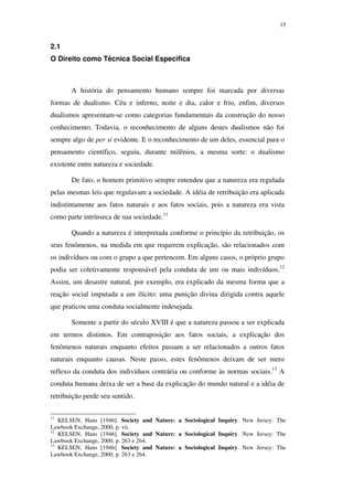 15
2.1
O Direito como Técnica Social Específica
A história do pensamento humano sempre foi marcada por diversas
formas de dualismo. Céu e inferno, noite e dia, calor e frio, enfim, diversos
dualismos apresentam-se como categorias fundamentais da construção do nosso
conhecimento. Todavia, o reconhecimento de alguns destes dualismos não foi
sempre algo de per si evidente. E o reconhecimento de um deles, essencial para o
pensamento científico, seguiu, durante milênios, a mesma sorte: o dualismo
existente entre natureza e sociedade.
De fato, o homem primitivo sempre entendeu que a natureza era regulada
pelas mesmas leis que regulavam a sociedade. A idéia de retribuição era aplicada
indistintamente aos fatos naturais e aos fatos sociais, pois a natureza era vista
como parte intrínseca de sua sociedade.11
Quando a natureza é interpretada conforme o princípio da retribuição, os
seus fenômenos, na medida em que requerem explicação, são relacionados com
os indivíduos ou com o grupo a que pertencem. Em alguns casos, o próprio grupo
podia ser coletivamente responsável pela conduta de um ou mais indivíduos.12
Assim, um desastre natural, por exemplo, era explicado da mesma forma que a
reação social imputada a um ilícito: uma punição divina dirigida contra aquele
que praticou uma conduta socialmente indesejada.
Somente a partir do século XVIII é que a natureza passou a ser explicada
em termos distintos. Em contraposição aos fatos sociais, a explicação dos
fenômenos naturais enquanto efeitos passam a ser relacionados a outros fatos
naturais enquanto causas. Neste passo, estes fenômenos deixam de ser mero
reflexo da conduta dos indivíduos contrária ou conforme às normas sociais.13
A
conduta humana deixa de ser a base da explicação do mundo natural e a idéia de
retribuição perde seu sentido.
11
KELSEN, Hans [1946]. Society and Nature: a Sociological Inquiry. New Jersey: The
Lawbook Exchange, 2000, p. vii.
12
KELSEN, Hans [1946]. Society and Nature: a Sociological Inquiry. New Jersey: The
Lawbook Exchange, 2000, p. 263 e 264.
13
KELSEN, Hans [1946]. Society and Nature: a Sociological Inquiry. New Jersey: The
Lawbook Exchange, 2000, p. 263 e 264.
PUC-Rio-CertificaçãoDigitalNº0610352/CA
 