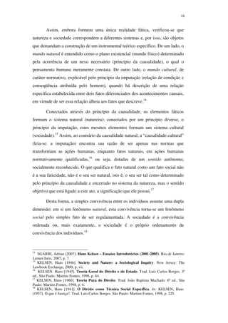 16
Assim, embora formem uma única realidade fática, verificou-se que
natureza e sociedade correspondem a diferentes sistemas e, por isso, são objetos
que demandam a construção de um instrumental teórico específico. De um lado, o
mundo natural é entendido como o plano existencial (mundo físico) determinado
pela ocorrência de um nexo necessário (princípio da causalidade), o qual o
pensamento humano meramente constata. De outro lado, o mundo cultural, de
caráter normativo, explicável pelo princípio da imputação (relação de condição e
conseqüência atribuída pelo homem), quando há descrição de uma relação
específica estabelecida entre dois fatos diferenciados dos acontecimentos causais,
em virtude de ser essa relação alheia aos fatos que descreve.14
Conectados através do princípio da causalidade, os elementos fáticos
formam o sistema natural (natureza); conectados por um princípio diverso, o
princípio da imputação, estes mesmos elementos formam um sistema cultural
(sociedade).15
Assim, ao contrário da causalidade natural, a “causalidade cultural”
(leia-se: a imputação) encontra sua razão de ser apenas nas normas que
transformam as ações humanas, enquanto fatos naturais, em ações humanas
normativamente qualificadas,16
ou seja, dotadas de um sentido autônomo,
socialmente reconhecido. O que qualifica o fato natural como um fato social não
é a sua faticidade, não é o seu ser natural, isto é, o seu ser tal como determinado
pelo princípio da causalidade e encerrado no sistema da natureza, mas o sentido
objetivo que está ligado a este ato, a significação que ele possui.17
Desta forma, a simples convivência entre os indivíduos assume uma dupla
dimensão: em si um fenômeno natural, esta convivência torna-se um fenômeno
social pelo simples fato de ser regulamentada. A sociedade é a convivência
ordenada ou, mais exatamente, a sociedade é o próprio ordenamento da
convivência dos indivíduos.18
14
SGARBI, Adrian [2007]. Hans Kelsen – Ensaios Introdutórios (2001-2005). Rio de Janeiro:
Lumen Iuris, 2007, p. 7.
15
KELSEN, Hans [1946]. Society and Nature: a Sociological Inquiry. New Jersey: The
Lawbook Exchange, 2000, p. vii.
16
KELSEN. Hans [1945]. Teoria Geral do Direito e do Estado. Trad. Luís Carlos Borges. 3ª
ed., São Paulo: Martins Fontes, 1998, p. 64.
17
KELSEN, Hans [1960]. Teoria Pura do Direito. Trad. João Baptista Machado. 6ª ed., São
Paulo: Martins Fontes, 1998, p. 4.
18
KELSEN, Hans [1941]. O Direito como Técnica Social Específica. In: KELSEN, Hans
[1957]. O que é Justiça?. Trad. Luis Carlos Borges. São Paulo: Martins Fontes, 1998, p. 225.
PUC-Rio-CertificaçãoDigitalNº0610352/CA
 