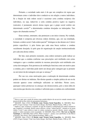 17
Portanto, a sociedade nada mais é do que um complexo de regras que
determinam como o indivíduo deve conduzir-se em relação a outros indivíduos.
Se a função de toda ordem social é ocasionar certa conduta recíproca dos
indivíduos, ou seja, induzi-los a certa conduta positiva (ação) ou negativa
(omissão), é justamente através destas regras que o grupo social confere um
determinado sentido19
a determinadas condutas desejadas ou indesejadas. Tais
regras são chamadas normas.20
Estas normas, entretanto, não pertencem a um único sistema. Na verdade,
a sociedade é composta por diversas ordens distintas, que, em sua totalidade,
formam a ordem social. Cada ordem parcial21
distingue-se das demais em 2 (dois)
pontos específicos: i) pela forma que cada uma busca realizar a conduta
socialmente desejada; ii) pelo grau de organização da sanção institucionalizada
por cada uma destas ordens.
De fato, num primeiro momento, uma ordem normativa pode indicar ao
indivíduo que a conduta conforme suas prescrições será retribuída com certas
vantagens e que a conduta contrária às mesmas prescrições será retribuída com
certas desvantagens. Esta promessa de retribuição funciona como um motivo para
a conduta, pois o indivíduo pode nutrir um desejo pela vantagem que se promete
ou um temor da desvantagem com que se ameaça.22
Por sua vez, estas motivações para a realização de determinada conduta
podem ser diretas ou indiretas. São diretas quando a simples prática do ato ou da
omissão aparece como retribuição suficiente ao indivíduo. Nestes casos,
quaisquer outras promessas ou ameaças são desnecessárias, pois a mera idéia de
uma norma que decreta esta conduta é suficiente para a conduta em conformidade
19
Note-se, aqui, que a noção de norma como sentido objetivo de um ato de vontade somente seria
desenvolvida na fase cética do pensamento kelseniano.
20
KELSEN, Hans [1941]. O Direito como Técnica Social Específica. In: KELSEN, Hans
[1957]. O que é Justiça?. Trad. Luis Carlos Borges. São Paulo: Martins Fontes, 1998, p. 225.
21
Impõe-se, aqui, esclarecer o seguinte: no que diz respeito à configuração das ordens normativas
que compõem a sociedade, Kelsen nunca utilizou o termo “ordem parcial”, valendo-se do termo
ordem (“order”) para referir-se tanto às ordens normativas parciais (direito, moral, regilião) e
quanto à ordem normativa total (sociedade). Cf. KELSEN, Hans [1941]. The Law as Specific
Technique. In: KELSEN, Hans [1957]. What is Justice? – Justice, Law and Politics in the Mirror
of Science. New Jersey: The Lawbook Exchange, 2000, p. 231.
22
KELSEN, Hans [1941]. O Direito como Técnica Social Específica. In: KELSEN, Hans
[1957]. O que é Justiça?. Trad. Luis Carlos Borges. São Paulo: Martins Fontes, 1998, p. 225.
PUC-Rio-CertificaçãoDigitalNº0610352/CA
 