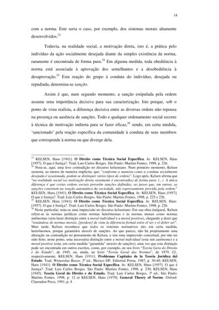 18
com a norma. Este seria o caso, por exemplo, dos sistemas morais altamente
desenvolvidos.23
Todavia, na realidade social, a motivação direta, isto é, a prática pelo
indivíduo da ação socialmente desejada diante da simples existência da norma,
raramente é encontrada de forma pura.24
Em alguma medida, toda obediência à
norma está associada à aprovação dos semelhantes e a desobediência à
desaprovação.25
Esta reação do grupo à conduta do indivíduo, desejada ou
repudiada, denomina-se sanção.
Assim é que, num segundo momento, a sanção estipulada pela ordem
assume uma importância decisiva para sua caracterização. Isto porque, sob o
ponto de vista realista, a diferença decisiva entre as diversas ordens não repousa
na presença ou ausência de sanções. Todo e qualquer ordenamento social recorre
à técnica de motivação indireta para se fazer eficaz,26
sendo, em certa medida,
‘sancionado’ pela reação específica da comunidade à conduta de seus membros
que corresponde à norma ou que diverge dela.
23
KELSEN, Hans [1941]. O Direito como Técnica Social Específica. In: KELSEN, Hans
[1957]. O que é Justiça?. Trad. Luis Carlos Borges. São Paulo: Martins Fontes, 1998, p. 226.
24
Nota-se, aqui, uma leve contradição no discurso kelseniano. Num primeiro momento, Kelsen
sustenta, ao menos de maneira implícita, que: “conforme a maneira como a conduta socialmente
desejada é ocasionada, podem-se distinguir vários tipos de ordens”. Logo após, Kelsen afirma que
“na realidade social (a) motivação direta raramente é encontrad(a) de forma pura. (...) A única
diferença é que certas ordens sociais proveêm sanções definidas, ao passo que, em outras, as
sanções consistem na reação automática da sociedade, não expressamente provida pela ordem.”
KELSEN, Hans [1941]. O Direito como Técnica Social Específica. In: KELSEN, Hans [1957].
O que é Justiça?. Trad. Luis Carlos Borges. São Paulo: Martins Fontes, 1998, p. 225 e 226.
25
KELSEN, Hans [1941]. O Direito como Técnica Social Específica. In: KELSEN, Hans
[1957]. O que é Justiça?. Trad. Luis Carlos Borges. São Paulo: Martins Fontes, 1998, p. 226.
26
Neste particular, nota-se uma imprecisão no discurso kelseniano. Em sua obra inalgural, Kelsen
refere-se às normas jurídicas como normas heterônomas e às normas morais como normas
autônomas (sem fazer distinção entre a moral individual e a moral positiva), chegando a dizer que
“tratándose de normas morais, [perdese] de vista la diferencia formal entre el ser y el deber ser”.
Mais tarde, Kelsen reconhece que todos os sistemas normativos são, em certa medida,
heterônomos, porque garantidos através de sanções. Ao que parece, não há propriamente uma
alteração ou contradição no pensamento de Kelsen, e sim uma imprecisão conceitual, por não ter
sido feito, neste ponto, uma necessária distinção entre a moral individual (esta sim autônoma) e a
moral positiva (esta, em certa medida “garantida” através de sanções), uma vez que esta distinção
pode ser encontrada em outros escritos, como, por exemplo, no seu livro “Teoria Gera do Direito
e do Estado”, de 1945, ou, ainda, no livro “Teoria Geral das Normas”, de 1979. Cf.,
respectivamente, KELSEN, Hans [1911]. Problemas Capitales de la Teoría Jurídica del
Estado. Trad. Wenceslao Roces. 2ª ed., Mexico DF: Editorial Porua, 1987, p. 30-40; KELSEN,
Hans [1941]. O Direito como Técnica Social Específica. In: KELSEN, Hans [1957]. O que é
Justiça?. Trad. Luis Carlos Borges. São Paulo: Martins Fontes, 1998, p. 230; KELSEN, Hans
[1945]. Teoria Geral do Direito e do Estado. Trad. Luís Carlos Borges, 3ª ed., São Paulo:
Martins Fontes, 1998, p. 12 et KELSEN, Hans [1979]. General Theory of Norms. Oxford:
Clarendon Press, 1991, p. 4.
PUC-Rio-CertificaçãoDigitalNº0610352/CA
 