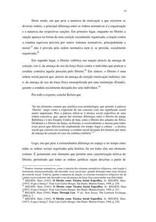 19
Deste modo, em que pese a natureza da motivação a que recorrem as
diversas ordens, a principal diferença entre as ordens normativas é a organização
e a natureza das respectivas sanções. Em primeiro lugar, enquanto no Direito a
sanção aparece na forma de uma coerção socialmente organizada, a reação contra
a conduta equívoca prevista por outros sistemas normativos, principalmente a
moral,27
não é provida pela ordem normativa nem é, se provida, socialmente
organizada.28
Em segundo lugar, o Direito viabiliza sua sanção através da ameaça de
coerção, isto é, da ameaça do uso da força física contra o indivíduo que praticar a
conduta contrária àquela prescrita pelo Direito.29
Em síntese: o Direito é uma
ordem social parcial que, através da ameaça de coerção (motivação indireta), isto
é, da ameaça de uso da força física monopolizada por uma instituição (Estado),
garante a conduta socialmente desejada dos seus indivíduos.30
Por todo o exposto, conclui Kelsen que
“há um elemento comum que justifica essa terminologia, que permite à palavra
‘Direito’ surgir como a expressão de um conceito com um significado social
muito importante. Pois a palavra refere-se à técnica social específica de uma
ordem coercitiva, que, apesar das enormes diferenças entre o Direito da antiga
Babilônia e o dos Estados Unidos de hoje, entre o Direito dos ashantis da África
Ocidental e o Direito da Suíça, na Europa, é essencialmente a mesma para todos
esses povos que diferem tão amplamente em tempo, lugar e cultura – a técnica
social que consiste em ocasionar a conduta social desejada dos homens por meio
de ameaça de coerção no caso da conduta contrária.”31
Logo, em que pese a extraordinária diferença no espaço e no tempo entre
todas as ordens sociais registradas pela história, há em todas elas um elemento
comum. É justamente este elemento que permite uma caracterização teórica do
Direito, permitindo que todas as ordens jurídicas sejam descritas a partir de
27
Noutros sistemas normativos, como a maioria dos sistemas normativos religiosos, esta reação é
fortemente institucionalizada, não havendo, neste particular, grande distinção entre estas técnicas
de controle social. Todavia, quanto a natureza da sanção, os sistemas normativos religiosos são de
caráter transcendental, não havendo o uso da ameaça da força física para tutelar sua efetividade.
28
KELSEN, Hans [1941]. O Direito como Técnica Social Específica. In: KELSEN, Hans
[1957]. O que é Justiça?. Trad. Luis Carlos Borges. São Paulo: Martins Fontes, 1998, p. 230.
29
KELSEN, Hans [1941]. O Direito como Técnica Social Específica. In: KELSEN, Hans
[1957]. O que é Justiça?. Trad. Luis Carlos Borges. São Paulo: Martins Fontes, 1998, p. 231.
30
KELSEN, Hans [1944]. Peace Through Law. 3ª ed., New Jersey: The Lawbook Exchange,
2000, p. 3.
31
KELSEN, Hans [1941]. O Direito como Técnica Social Específica. In: KELSEN, Hans
[1957]. O que é Justiça?. Trad. Luis Carlos Borges. São Paulo: Martins Fontes, 1998, p. 230.
PUC-Rio-CertificaçãoDigitalNº0610352/CA
 