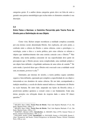 20
categorias gerais. E a análise destas categorias gerais deve ser feita de sorte a
garantir uma pureza metodológica que exclua todos os elementos estranhos à sua
descrição.
2.2
Entre Fatos e Normas: o Caminho Percorrido pela Teoria Pura do
Direito para a Delimitação do seu Objeto
Como visto, Kelsen sempre reconheceu a realidade complexa assumida
por esta técnica social, denominada Direito. Isto explicaria, até certo ponto, a
confusão entre a ciência do Direito e outras ciências, como a psicologia e a
sociologia, como a ética e a teoria política, pois estas ciências se referem a
objetos que indubitavelmente têm uma estreita conexão com o Direito.32
Não
obstante, uma teoria jurídica consciente de sua especificidade deve partir do
pressuposto que o Direito possui, nesta complexidade, uma realidade própria e
um objeto bem definido: a legalidade autônoma de uma esfera de sentido.33
De
certo modo, é possível dizer que o Direito está conectado com a realidade social
sem, no entanto, pertencer a ela.34
Entretanto, por dezenas de séculos, a teoria jurídica seguiu caminhos
seguros e bem definidos, ignorando por completo a especificidade do seu objeto e
imiscuindo-se nos domínios de outras ciências. De um lado, acompanhando a
tradição metafísica, a escola do direito natural indicava o fundamento do Direito
na razão humana. De outro lado, amparado nas lições da filosofia cética, o
positivismo jurídico apontava a vontade como o seu fundamento. Cada uma
destas posições era reforçada diante da resposta dada a outras 02 (duas)
questões.35
32
KELSEN, Hans [1960]. Teoria Pura do Direito. Trad. João Baptista Machado. 6ª ed., São
Paulo: Martins Fontes, 1998, p. 3.
33
KELSEN, Hans [1960]. Teoria Pura do Direito. Trad. João Baptista Machado. 6ª ed., São
Paulo: Martins Fontes, 1998, p. 113.
34
HARTNEY, Michael [1991]. Introduction. In: KELSEN, Hans [1979]. General Theory of
Norms. Oxford: Clarendon Press, 1991, p. xxi.
35
PAULSON, Stanley [1998]. Introduction. In: PAULSON, Stanley et PAULSON, Bonnie L.
(Org). Normativity and Norms. Critical Perspectives on Kelsenian Themes. Oxford: Clarendon
Press, 1998, p. xxxi.
PUC-Rio-CertificaçãoDigitalNº0610352/CA
 