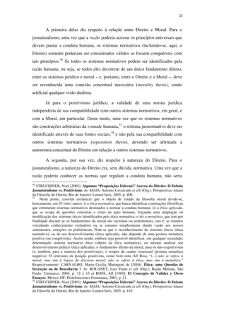 21
A primeira delas diz respeito à relação entre Direito e Moral. Para o
jusnaturalismo, uma vez que a razão poderia acessar os princípios universais que
devem pautar a conduta humana, os sistemas normativos (incluindo-se, aqui, o
Direito) somente poderiam ser considerados válidos se fossem compatíveis com
tais princípios.36
Se todos os sistemas normativos podem ser identificados pela
razão humana, ou seja, se todos eles decorrem de um único fundamento último,
entre os sistemas jurídico e moral – e, portanto, entre o Direito e a Moral –, deve
ser reconhecida uma conexão conceitual necessária (morality thesis), sendo
artificial qualquer visão dualista.
Já para o positivismo jurídico, a validade de uma norma jurídica
independeria de sua compatibilidade com outros sistemas normativos, em geral, e
com a Moral, em particular. Deste modo, uma vez que os sistemas normativos
são construções arbitrárias da vontade humana,37
o sistema jusnormativo deve ser
identificado através de suas fontes sociais,38
e não pela sua compatibilidade com
outros sistemas normativos (separation thesis), devendo ser afirmada a
autonomia conceitual do Direito em relação a outros sistemas normativos.
A segunda, por sua vez, diz respeito à natureza do Direito. Para o
jusnaturalismo, a natureza do Direito era, sem dúvida, normativa. Uma vez que a
razão poderia conhecer as normas que regulam a conduta humana, não seria
36
STRUCHINER, Noel [2005]. Algumas “Proposições Fulcrais” Acerca do Direito: O Debate
Jusnaturalismo vs. Positivismo. In: MAIA, Antonio Cavalcanti et alli (Org.). Perspectivas Atuais
da Filosofia do Direito, Rio de Janeiro: Lumen Iuris, 2005, p. 400.
37
Neste ponto, convém esclarecer que o objeto de estudo da filosofia moral divide-se,
basicamente, em 03 (três) ramos: i) a ética normativa, que busca identificar construções filosóficas
que estruturam sistemas normativos destinados a nortear a conduta humana; ii) a ética aplicada,
que se ocupa de questões concretas e vitais da ação humana, forçando uma adaptação ou
modificação dos sistemas éticos identificados pela ética normativa; e iii) a metaética, que tem por
finalidade discutir se os fundamentos da moral são racionais ou sentimentais, isto é, se estamos
veiculando conhecimento verdadeiro ou se estamos simplesmente dando vazão aos nossos
sentimentos, emoções ou preferências. Note-se que o reconhecimento de sistemas éticos (ética
normativa), ou de seu desenvolvimento (ética aplicada), não depende de uma postura metaética
positiva (ou congitivista). Assim sendo, embora seja possível identificar, em qualquer sociedade,
determinado sistema normativo ético (objeto da ética normativa), ou mesmo analisar seu
desenvolvimento prático (ética aplicada), o fundamento último da moral, para os não-cognitivistas
(e, também, para a maioria dos positivistas), é sempre de caráter irracional (postura metaética
negativa). O ceticismo da posição positivista, como bem nota Alf Ross, “(...) não se refere à
moral, mas sim à lógica do discurso moral; não se refere à ética, mas sim à metaética.”
Respectivamente: CARVALHO, Maria Cecília Maringoni de [2004]. Ética: uma Questão de
Invenção ou de Descoberta ?. In: ROUANET, Luiz Paulo et alli (Org.). Razão Mínima. São
Paulo: Unimarco, 2004, p. 12 e 13 et ROSS, Alf [1969]. El Concepto de Validez y Otros
Ensayos. México DF: Distribuiciones Fontamara, 2001, p. 21.
38
STRUCHINER, Noel [2005]. Algumas “Proposições Fulcrais” Acerca do Direito: O Debate
Jusnaturalismo vs. Positivismo. In: MAIA, Antonio Cavalcanti et alli (Org.). Perspectivas Atuais
da Filosofia do Direito, Rio de Janeiro: Lumen Iuris, 2005, p. 410.
PUC-Rio-CertificaçãoDigitalNº0610352/CA
 