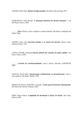 COELHO, Fábio Ulhoa. Roteiro de lógica jurídica. São Paulo: Max Limonad, 1997.

COMPARATO, Fábio Konder. A afirmação histórica dos direitos humanos. 3. ed.
São Paulo: Saraiva, 2004.

______. Ética: Direito, moral e religião no mundo moderno. São Paulo: Companhia das
Letras, 2006.

COSSIO, Carlos. La valoración jurídica y la ciencia del derecho. Buenos Aires:
EdicionesArayú, 1954.

CUNHA JÚNIOR, Dirleyda.Controle judicial das omissões do poder público. São
Paulo: Saraiva, 2004.

______. Controle de constitucionalidade: teoria e prática. Salvador: JusPODIVM,
2006.

DANTAS, David Diniz. Interpretação constitucional no pós-positivismo: teoria e
casos práticos. São Paulo: Madras, 2005.

DIMOULIS, Dimitri; MARTINS, Leonardo. Teoria geral dos direitos fundamentais.
São Paulo: Revista dos Tribunais, 2007.

DINIZ, Maria Helena. Compêndio de introdução à ciência do direito. São Paulo:
Saraiva, 2005.

 