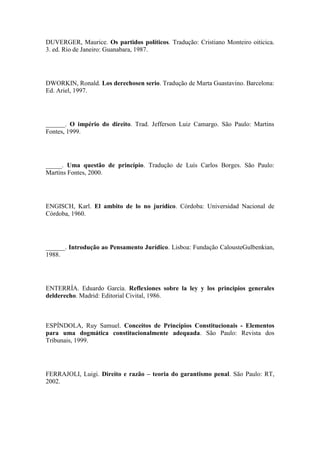 DUVERGER, Maurice. Os partidos políticos. Tradução: Cristiano Monteiro oiticica.
3. ed. Rio de Janeiro: Guanabara, 1987.

DWORKIN, Ronald. Los derechosen serio. Tradução de Marta Guastavino. Barcelona:
Ed. Ariel, 1997.

______. O império do direito. Trad. Jefferson Luiz Camargo. São Paulo: Martins
Fontes, 1999.

_____. Uma questão de princípio. Tradução de Luís Carlos Borges. São Paulo:
Martins Fontes, 2000.

ENGISCH, Karl. El ambito de lo no jurídico. Córdoba: Universidad Nacional de
Córdoba, 1960.

______. Introdução ao Pensamento Jurídico. Lisboa: Fundação CalousteGulbenkian,
1988.

ENTERRÍA. Eduardo García. Reflexiones sobre la ley y los principios generales
delderecho. Madrid: Editorial Civital, 1986.

ESPÍNDOLA, Ruy Samuel. Conceitos de Princípios Constitucionais - Elementos
para uma dogmática constitucionalmente adequada. São Paulo: Revista dos
Tribunais, 1999.

FERRAJOLI, Luigi. Direito e razão – teoria do garantismo penal. São Paulo: RT,
2002.

 