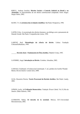 KRELL, Andreas Joachim. Direitos Sociais e Controle Judicial no Brasil e na
Alemanha: os (des)caminhos de um direito constitucional comparado. Porto Alegre:
Sérgio Fabris, 2002.

KUHN, T. S. A estrutura das revoluções científicas. São Paulo: Perspectiva, 1994.

LAFER, Celso. A reconstrução dos direitos humanos: um diálogo com o pensamento de
Hannah Arendt. São Paulo: Companhia das Letras, 1998.

LARENZ, Karl. Metodologia
CalousteGulbenkian, 1989.

da

ciência

do

direito.

Lisboa:

Fundação

______. Derecho Justo - Fundamentos de Ética Jurídica. Madrid: Civitas, 1993.

LATORRE, Angel. Introdução ao Direito. Coimbra: Almedina, 2002.

LASSALE, Ferdinand. A Essência da Constituição. 5. ed., prefácio de Aurélio Wander
Bastos, Rio de Janeiro: Lumen Juris, 2000.

LEAL, Rosemiro Pereira. Teoria Processual da Decisão Jurídica. São Paulo: Landy,
2002.

LIPSON, Leslie. A Civilização Democrática. Tradução Álvaro Cabral. Vol. II, Rio de
Janeiro: Zahar Editores, 1966.

LUHMANN, Niklas. El derecho de la sociedad. México, D.F.:Universidad
Iberoamericana, 2002.

 