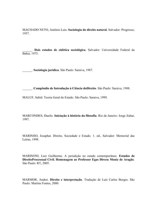 MACHADO NETO, Antônio Luís. Sociologia do direito natural. Salvador: Progresso,
1957.

______. Dois estudos de eidética sociológica. Salvador: Universidade Federal da
Bahia, 1975.

______. Sociología jurídica. São Paulo: Saraiva, 1987.

______. Compêndio de Introdução à Ciência doDireito. São Paulo: Saraiva, 1988.
MALUF, Sahid. Teoria Geral do Estado. São Paulo: Saraiva, 1999.

MARCONDES, Danilo. Iniciação à história da filosofia. Rio de Janeiro: Jorge Zahar,
1997.

MARINHO, Josaphat. Direito, Sociedade e Estado. 1. ed., Salvador: Memorial das
Letras, 1998.

MARINONI, Luiz Guilherme. A jurisdição no estado contemporâneo. Estudos de
DireitoProcessual Civil. Homenagem ao Professor Egas Dirceu Moniz de Aragão.
São Paulo: RT, 2005.

MARMOR, Andrei. Direito e interpretação. Tradução de Luís Carlos Borges. São
Paulo: Martins Fontes, 2000.

 