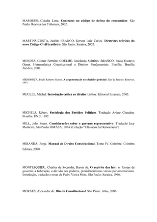 MARQUES, Cláudia Lima. Contratos no código de defesa do consumidor. São
Paulo: Revista dos Tribunais, 2002.

MARTINS-COSTA, Judith; BRANCO, Gerson Luiz Carlos. Diretrizes teóricas do
novo Código Civil brasileiro. São Paulo: Saraiva, 2002.

MENDES, Gilmar Ferreira; COELHO, Inocêncio Mártires; BRANCO, Paulo Gustavo
Gonet. Hermenêutica Constitucional e Direitos Fundamentais. Brasília: Brasília
Jurídica, 2002.

MENDONÇA, Paulo Roberto Soares. A argumentação nas decisões judiciais. Rio de Janeiro: Renovar,
1997.

MIAILLE, Michel. Introdução crítica ao direito. Lisboa: Editorial Estampa, 2005.

MICHELS, Robert. Sociologia dos Partidos Políticos. Tradução Arthur Chaudon.
Brasília: UNB, 1982.
MILL, John Stuart. Considerações sobre o governo representativo. Tradução Jacy
Monteiro. São Paulo: IBRASA, 1964. (Coleção “Clássicos da Democracia”)

MIRANDA, Jorge. Manual de Direito Constitucional. Tomo IV. Coimbra: Coimbra
Editora, 2000.

MONTESQUIEU, Charles de Secondat, Baron de. O espírito das leis: as formas de
governo, a federação, a divisão dos poderes, presidencialismo versus parlamentarismo.
Introdução, tradução e notas de Pedro Vieira Mota. São Paulo: Saraiva, 1996.

MORAES, Alexandre de. Direito Constitucional. São Paulo: Atlas, 2006.

 