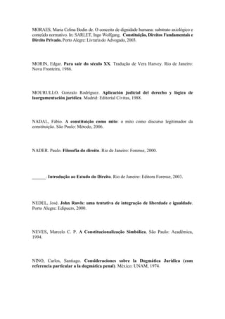 MORAES, Maria Celina Bodin de. O conceito de dignidade humana: substrato axiológico e
conteúdo normativo. In: SARLET, Ingo Wolfgang. Constituição, Direitos Fundamentais e
Direito Privado. Porto Alegre: Livraria do Advogado, 2003.

MORIN, Edgar. Para sair do século XX. Tradução de Vera Harvey. Rio de Janeiro:
Nova Fronteira, 1986.

MOURULLO. Gonzalo Rodríguez. Aplicación judicial del derecho y lógica de
laargumentación jurídica. Madrid: Editorial Civitas, 1988.

NADAL, Fábio. A constituição como mito: o mito como discurso legitimador da
constituição. São Paulo: Método, 2006.

NADER. Paulo. Filosofia do direito. Rio de Janeiro: Forense, 2000.

______. Introdução ao Estudo do Direito. Rio de Janeiro: Editora Forense, 2003.

NEDEL, José. John Rawls: uma tentativa de integração de liberdade e igualdade.
Porto Alegre: Edipucrs, 2000.

NEVES, Marcelo C. P. A Constitucionalização Simbólica. São Paulo: Acadêmica,
1994.

NINO, Carlos, Santiago. Consideraciones sobre la Dogmática Jurídica (com
referencia particular a la dogmática penal). México: UNAM, 1974.

 