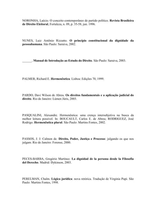 NORONHA, Laécio. O conceito contemporâneo de partido político. Revista Brasileira
de Direito Eleitoral, Fortaleza, n. 09, p. 35-58, jun. 1996.

NUNES, Luiz Antônio Rizzatto. O princípio constitucional da dignidade da
pessoahumana. São Paulo: Saraiva, 2002.

______. Manual de Introdução ao Estudo do Direito. São Paulo: Saraiva, 2003.

PALMER, Richard E. Hermenêutica. Lisboa: Edições 70, 1999.

PARDO, Davi Wilson de Abreu. Os direitos fundamentais e a aplicação judicial do
direito. Rio de Janeiro: Lúmen Júris, 2003.

PASQUALINI, Alexandre. Hermenêutica: uma crença intersubjetiva na busca da
melhor leitura possível. In: BOUCAULT, Carlos E. de Abreu; RODRIGUEZ, José
Rodrigo. Hermenêutica plural. São Paulo: Martins Fontes, 2002.

PASSOS, J. J. Calmon de. Direito, Poder, Justiça e Processo: julgando os que nos
julgam. Rio de Janeiro: Forense, 2000.

PECES-BARBA, Gregório Martínez. La dignidad de la persona desde la Filosofia
del Derecho. Madrid: Dykinson, 2003.

PERELMAN, Chaïm. Lógica jurídica: nova retórica. Tradução de Virginia Pupi. São
Paulo: Martins Fontes, 1998.

 