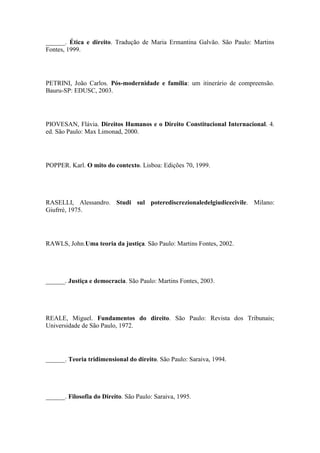 ______. Ética e direito. Tradução de Maria Ermantina Galvão. São Paulo: Martins
Fontes, 1999.

PETRINI, João Carlos. Pós-modernidade e família: um itinerário de compreensão.
Bauru-SP: EDUSC, 2003.

PIOVESAN, Flávia. Direitos Humanos e o Direito Constitucional Internacional. 4.
ed. São Paulo: Max Limonad, 2000.

POPPER. Karl. O mito do contexto. Lisboa: Edições 70, 1999.

RASELLI, Alessandro. Studi sul poterediscrezionaledelgiudicecivile. Milano:
Giufrrè, 1975.

RAWLS, John.Uma teoria da justiça. São Paulo: Martins Fontes, 2002.

______. Justiça e democracia. São Paulo: Martins Fontes, 2003.

REALE, Miguel. Fundamentos do direito. São Paulo: Revista dos Tribunais;
Universidade de São Paulo, 1972.

______. Teoria tridimensional do direito. São Paulo: Saraiva, 1994.

______. Filosofia do Direito. São Paulo: Saraiva, 1995.

 