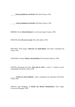 ______.Lições preliminares de direito. São Paulo: Saraiva, 1995.

______. Lições preliminares de direito. São Paulo: Saraiva, 1996.

RIBEIRO, Fávila. Direito Eleitoral. 4. ed., Rio de Janeiro: Forense, 1996.

RICOEUR, Paul. Do texto à acção. Porto: Rés editora, 1989.

ROUANET, Paulo Sérgio. Mal-estar na modernidade. São Paulo: Companhia das
Letras, 1993.

SALDANHA. Nelson. Ordem e hermenêutica. Rio de Janeiro: Renovar, 1988.

SANTOS, Boaventura de Sousa. Pela mão de Alice: o social e o político na pósmodernidade. São Paulo: Cortez, 1995.

______. Crítica da razão indolente: contra o desperdício de experiência. São Paulo:
Cortez, 2001.

SARLET, Ingo Wolfgang. A eficácia dos direitos fundamentais. Porto Alegre:
Livraria do Advogado, 1998.

 