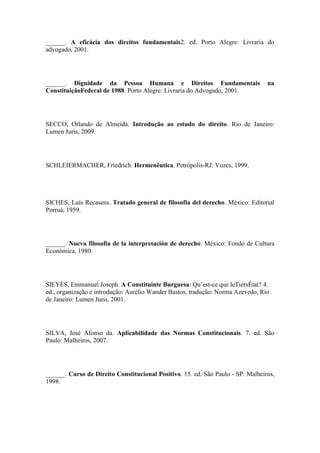 ______. A eficácia dos direitos fundamentais2. ed. Porto Alegre: Livraria do
advogado, 2001.

______. Dignidade da Pessoa Humana e Direitos Fundamentais
ConstituiçãoFederal de 1988. Porto Alegre: Livraria do Advogado, 2001.

na

SECCO, Orlando de Almeida. Introdução ao estudo do direito. Rio de Janeiro:
Lumen Juris, 2009.

SCHLEIERMACHER, Friedrich. Hermenêutica. Petrópolis-RJ: Vozes, 1999.

SICHES, Luís Recasens. Tratado general de filosofia del derecho. México: Editorial
Porruá, 1959.

______. Nueva filosofia de la interpretación de derecho. México: Fondo de Cultura
Económica, 1980.

SIEYÈS, Emmanuel Joseph. A Constituinte Burguesa: Qu‟est-ce que leTiersÉtat? 4.
ed., organização e introdução: Aurélio Wander Bastos, tradução: Norma Azevedo, Rio
de Janeiro: Lumen Juris, 2001.

SILVA, José Afonso da. Aplicabilidade das Normas Constitucionais. 7. ed. São
Paulo: Malheiros, 2007.

______. Curso de Direito Constitucional Positivo. 15. ed. São Paulo - SP: Malheiros,
1998.

 
