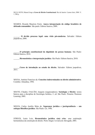 SILVA NETO, Manoel Jorge e.Curso de Direito Constitucional. Rio de Janeiro: Lumen Juris, 2008. V.
1. 900 p.

SOARES, Ricardo Maurício Freire. Anova interpretação do código brasileiro de
defesado consumidor. São paulo: Editora Saraiva, 2009.

______. O devido processo legal: uma visão pós-moderna. Salvador: Editora
juspodivm, 2008.

______.O princípio constitucional da dignidade da pessoa humana. São Paulo:
Editora Saraiva, 2010.
______.Hermenêutica e interpretação jurídica. São Paulo: Editora Saraiva, 2010.

______.Curso de introdução ao estudo do direito. Salvador: Editora juspodivm,
2011.

SOUSA, António Francisco de. Conceitos indeterminados no direito administrativo.
Coimbra: Almedina, 1994.

SOUTO, Cláudio; FALCÃO, Joaquim (organizadores). Sociologia e Direito: textos
básicos para a disciplina de Sociologia Jurídica, 2. ed. São Paulo: Pioneira Thomson
Learning, 2005.

SOUZA, Carlos Aurélio Mota de. Segurança jurídica e jusrisprudência – um
enfoque filosófico-jurídico. São Paulo: Ltr, 1996.

STRECK, Lenio Luiz. Hermenêutica jurídica e(m) crise: uma exploração
hermenêutica da construção do direito. Porto Alegre: Livraria do Advogado, 2001.

 