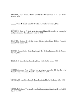 TAVARES, André Ramos. Direito Constitucional Econômico. 1. ed., São Paulo:
Método, 2003.

______. Curso de Direito Constitucional. 2. ed., São Paulo: Saraiva, 2003.

TEPEDINO, Gustavo. A parte geral do novo código civil: estudos na perspectiva
civil-constitucional. Rio de Janeiro: Renovar, 2002.

TEUBNER, Gunther. O direito como sistema autopoiético. Lisboa: Fundação
CalousteGulbenkian, 1993.

TORRES, Ricardo Lobro (Org). Legitimação dos direitos humanos. Rio de Janeiro:
Renovar, 2002.

TOURAINE, Alain. Crítica da modernidade. Petrópolis-RJ: Vozes, 1994.

VALDÉS, Joanquín Arce y Flórez. Los principios generales del derecho y su
formulaciónconstitucional. Madrid: Editorial Civitas, 1990.

VENOSA, Sílvio de Salvo. Introdução ao Estudo do Direito. São Paulo: Atlas, 2006.

VERDÚ, Pablo Lucas. Teoria de la constitución como ciencia cultural. 2. ed. Madrid:
Dykinson, 1998.

 