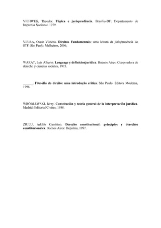 VIEHWEG, Theodor. Tópica e jurisprudência. Brasília-DF: Departamento de
Imprensa Nacional, 1979.

VIEIRA, Oscar Vilhena. Direitos Fundamentais: uma leitura da jurisprudência do
STF. São Paulo: Malheiros, 2006.

WARAT, Luis Alberto. Lenguage y definicionjuridica. Buenos Aires: Cooperadora de
derecho y ciencias sociales, 1973.

______. Filosofia do direito: uma introdução crítica. São Paulo: Editora Moderna,
1996.

WRÓBLEWSKI, Jerzy. Constitución y teoría general de la interpretación jurídica.
Madrid: Editorial Civitas, 1988.

ZIULU, Adolfo Gambino. Derecho constitucional: princípios y derechos
constitucionales. Buenos Aires: Depalma, 1997.

 