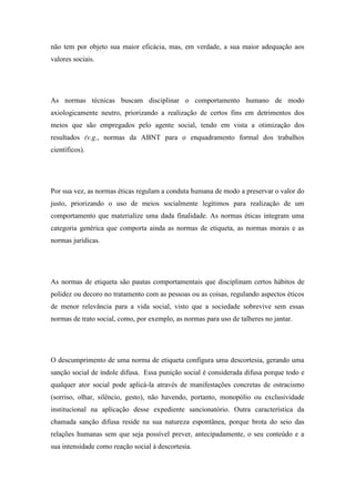 não tem por objeto sua maior eficácia, mas, em verdade, a sua maior adequação aos
valores sociais.

As normas técnicas buscam disciplinar o comportamento humano de modo
axiologicamente neutro, priorizando a realização de certos fins em detrimentos dos
meios que são empregados pelo agente social, tendo em vista a otimização dos
resultados (v.g., normas da ABNT para o enquadramento formal dos trabalhos
científicos).

Por sua vez, as normas éticas regulam a conduta humana de modo a preservar o valor do
justo, priorizando o uso de meios socialmente legítimos para realização de um
comportamento que materialize uma dada finalidade. As normas éticas integram uma
categoria genérica que comporta ainda as normas de etiqueta, as normas morais e as
normas jurídicas.

As normas de etiqueta são pautas comportamentais que disciplinam certos hábitos de
polidez ou decoro no tratamento com as pessoas ou as coisas, regulando aspectos éticos
de menor relevância para a vida social, visto que a sociedade sobrevive sem essas
normas de trato social, como, por exemplo, as normas para uso de talheres no jantar.

O descumprimento de uma norma de etiqueta configura uma descortesia, gerando uma
sanção social de índole difusa. Essa punição social é considerada difusa porque todo e
qualquer ator social pode aplicá-la através de manifestações concretas de ostracismo
(sorriso, olhar, silêncio, gesto), não havendo, portanto, monopólio ou exclusividade
institucional na aplicação desse expediente sancionatório. Outra característica da
chamada sanção difusa reside na sua natureza espontânea, porque brota do seio das
relações humanas sem que seja possível prever, antecipadamente, o seu conteúdo e a
sua intensidade como reação social à descortesia.

 