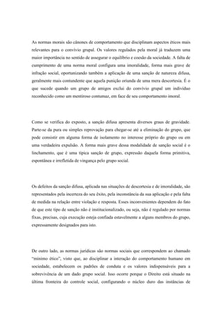 As normas morais são cânones de comportamento que disciplinam aspectos éticos mais
relevantes para o convívio grupal. Os valores regulados pela moral já traduzem uma
maior importância no sentido de assegurar o equilíbrio e coesão da sociedade. A falta de
cumprimento de uma norma moral configura uma imoralidade, forma mais grave de
infração social, oportunizando também a aplicação de uma sanção de natureza difusa,
geralmente mais contundente que aquela punição oriunda de uma mera descortesia. É o
que sucede quando um grupo de amigos exclui do convívio grupal um indivíduo
reconhecido como um mentiroso contumaz, em face de seu comportamento imoral.

Como se verifica do exposto, a sanção difusa apresenta diversos graus de gravidade.
Parte-se da pura ou simples reprovação para chegar-se até a eliminação do grupo, que
pode consistir em alguma forma de isolamento no interesse próprio do grupo ou em
uma verdadeira expulsão. A forma mais grave dessa modalidade de sanção social é o
linchamento, que é uma típica sanção de grupo, expressão daquela forma primitiva,
espontânea e irrefletida de vingança pelo grupo social.

Os defeitos da sanção difusa, aplicada nas situações de descortesia e de imoralidade, são
representados pela incerteza do seu êxito, pela inconstância da sua aplicação e pela falta
de medida na relação entre violação e resposta. Esses inconvenientes dependem do fato
de que este tipo de sanção não é institucionalizado, ou seja, não é regulado por normas
fixas, precisas, cuja execução esteja confiada estavelmente a alguns membros do grupo,
expressamente designados para isto.

De outro lado, as normas jurídicas são normas sociais que correspondem ao chamado
“mínimo ético”, visto que, ao disciplinar a interação do comportamento humano em
sociedade, estabelecem os padrões de conduta e os valores indispensáveis para a
sobrevivência de um dado grupo social. Isso ocorre porque o Direito está situado na
última fronteira do controle social, configurando o núcleo duro das instâncias de

 