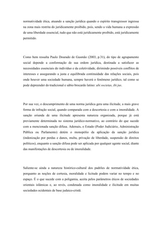 normatividade ética, atuando a sanção jurídica quando o espírito transgressor ingressa
na zona mais restrita do juridicamente proibido, pois, sendo a vida humana a expressão
de uma liberdade essencial, tudo que não está juridicamente proibido, está juridicamente
permitido.

Como bem ressalta Paulo Dourado de Gusmão (2003, p.31), do tipo de agrupamento
social depende a conformação de sua ordem jurídica, destinada a satisfazer as
necessidades essenciais do indivíduo e da coletividade, dirimindo possíveis conflitos de
interesses e assegurando a justa e equilibrada continuidade das relações sociais, pois
onde houver uma sociedade humana, sempre haverá o fenômeno jurídico, tal como se
pode depreender do tradicional e sábio brocardo latino: ubi societas, ibi jus.

Por sua vez, o descumprimento de uma norma jurídica gera uma ilicitude, a mais grave
forma de infração social, quando comparada com a descortesia e com a imoralidade. A
sanção oriunda de uma ilicitude apresenta natureza organizada, porque já está
previamente determinada no sistema jurídico-normativo, ao contrário do que sucede
com a mencionada sanção difusa. Ademais, o Estado (Poder Judiciário, Administração
Pública ou Parlamento) detém o monopólio da aplicação da sanção jurídica
(indenização por perdas e danos, multa, privação de liberdade, suspensão de direitos
políticos), enquanto a sanção difusa pode ser aplicada por qualquer agente social, diante
das manifestações de descortesia ou de imoralidade.

Saliente-se ainda a natureza histórico-cultural dos padrões de normatividade ética,
porquanto as noções de cortesia, moralidade e licitude podem variar no tempo e no
espaço. É o que sucede com a poligamia, aceita pelos parâmetros éticos de sociedades
orientais islâmicas e, ao revés, condenada como imoralidade e ilicitude em muitas
sociedades ocidentais de base judaico-cristã.

 