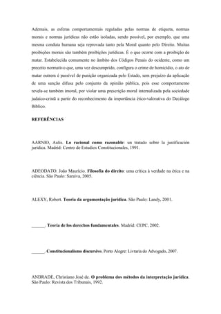 Ademais, as esferas comportamentais reguladas pelas normas de etiqueta, normas
morais e normas jurídicas não estão isoladas, sendo possível, por exemplo, que uma
mesma conduta humana seja reprovada tanto pela Moral quanto pelo Direito. Muitas
proibições morais são também proibições jurídicas. É o que ocorre com a proibição de
matar. Estabelecida comumente no âmbito dos Códigos Penais do ocidente, como um
preceito normativo que, uma vez descumprido, configura o crime de homicídio, o ato de
matar outrem é passível de punição organizada pelo Estado, sem prejuízo da aplicação
de uma sanção difusa pelo conjunto da opinião pública, pois esse comportamento
revela-se também imoral, por violar uma prescrição moral internalizada pela sociedade
judaico-cristã a partir do reconhecimento da importância ético-valorativa do Decálogo
Bíblico.
REFERÊNCIAS

AARNIO, Aulis. Lo racional como razonable: un tratado sobre la justificación
jurídica. Madrid: Centro de Estudios Constitucionales, 1991.

ADEODATO. João Maurício. Filosofia do direito: uma crítica à verdade na ética e na
ciência. São Paulo: Saraiva, 2005.

ALEXY, Robert. Teoria da argumentação jurídica. São Paulo: Landy, 2001.

______. Teoría de los derechos fundamentales. Madrid: CEPC, 2002.

______. Constitucionalismo discursivo. Porto Alegre: Livraria do Advogado, 2007.

ANDRADE, Christiano José de. O problema dos métodos da interpretação jurídica.
São Paulo: Revista dos Tribunais, 1992.

 