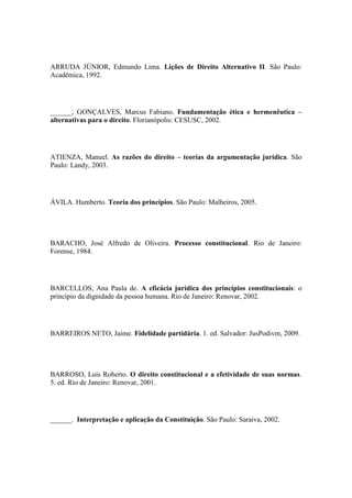 ARRUDA JÚNIOR, Edmundo Lima. Lições de Direito Alternativo II. São Paulo:
Acadêmica, 1992.

______; GONÇALVES, Marcus Fabiano. Fundamentação ética e hermenêutica –
alternativas para o direito. Florianópolis: CESUSC, 2002.

ATIENZA, Manuel. As razões do direito – teorias da argumentação jurídica. São
Paulo: Landy, 2003.

ÁVILA. Humberto. Teoria dos princípios. São Paulo: Malheiros, 2005.

BARACHO, José Alfredo de Oliveira. Processo constitucional. Rio de Janeiro:
Forense, 1984.

BARCELLOS, Ana Paula de. A eficácia jurídica dos princípios constitucionais: o
princípio da dignidade da pessoa humana. Rio de Janeiro: Renovar, 2002.

BARREIROS NETO, Jaime. Fidelidade partidária. 1. ed. Salvador: JusPodivm, 2009.

BARROSO, Luís Roberto. O direito constitucional e a efetividade de suas normas.
5. ed. Rio de Janeiro: Renovar, 2001.

______. Interpretação e aplicação da Constituição. São Paulo: Saraiva, 2002.

 