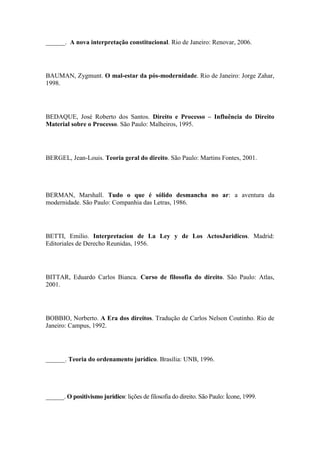 ______. A nova interpretação constitucional. Rio de Janeiro: Renovar, 2006.

BAUMAN, Zygmunt. O mal-estar da pós-modernidade. Rio de Janeiro: Jorge Zahar,
1998.

BEDAQUE, José Roberto dos Santos. Direito e Processo – Influência do Direito
Material sobre o Processo. São Paulo: Malheiros, 1995.

BERGEL, Jean-Louis. Teoria geral do direito. São Paulo: Martins Fontes, 2001.

BERMAN, Marshall. Tudo o que é sólido desmancha no ar: a aventura da
modernidade. São Paulo: Companhia das Letras, 1986.

BETTI, Emilio. Interpretacion de La Ley y de Los ActosJuridicos. Madrid:
Editoriales de Derecho Reunidas, 1956.

BITTAR, Eduardo Carlos Bianca. Curso de filosofia do direito. São Paulo: Atlas,
2001.

BOBBIO, Norberto. A Era dos direitos. Tradução de Carlos Nelson Coutinho. Rio de
Janeiro: Campus, 1992.

______. Teoria do ordenamento jurídico. Brasília: UNB, 1996.

______. O positivismo jurídico: lições de filosofia do direito. São Paulo: Ícone, 1999.

 