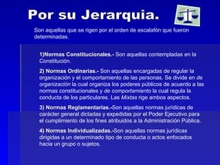 Por su Jerarquia. Son aquellas que se rigen por el orden de escalafón que fueron determinadas. 1)Normas Constitucionales.-  Son aquellas contempladas en la Constitución. 2) Normas Ordinarias.-  Son aquellas encargadas de regular la organización y el comportamiento de las personas. Se divide en  de organización  la cual organiza los poderes públicos de acuerdo a las normas constitucionales y  de comportamiento  la cual regula la conducta de los particulares. Las  Mixtas  rige ambos aspectos. 3) Normas Reglamentarias.- Son aquellas normas jurídicas de carácter general dictadas y expedidas por el Poder Ejecutivo para el cumplimiento de los fines atribuidos a la Administración Pública. 4) Normas Individualizadas.- Son aquellas normas jurídicas dirigidas a un determinado tipo de conducta o actos enfocados hacia un grupo o sujetos. 