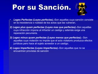 Por su Sanción. Leges Perfectae (Leyes perfectas).- Son aquellas cuya sanción consiste en la inexistencia o nulidad de los actos que las vulneran. 2) Leges plus quam perfectae (Leyes mas que perfectas).- Son aquellas cuya infracción impone al infractor un castigo y además exige una reparación pecuniaria. 3) Leges minus quam perfectae (Leyes menos que perfectas).-  Son aquellas cuya violación no impide que el acto violatorio produzca efectos jurídicos pero hace al sujeto acreedor a un castigo. 4) Leges Imperfectae (Leyes Imperfectas).- Son aquellas que no se encuentran provistas de sanción 