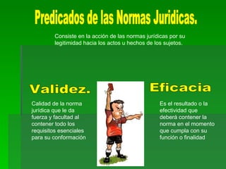 Predicados de las Normas Juridicas. Validez. Eficacia Calidad de la norma jurídica que le da fuerza y facultad al contener todo los requisitos esenciales para su conformación Es el resultado o la efectividad que deberá contener la norma en el momento que cumpla con su función o finalidad Consiste en la acción de las normas jurídicas por su legitimidad hacia los actos u hechos de los sujetos.  