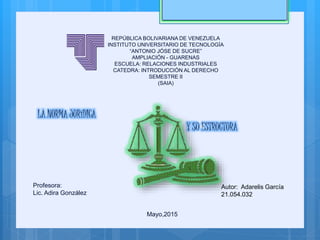 REPÚBLICA BOLIVARIANA DE VENEZUELA
INSTITUTO UNIVERSITARIO DE TECNOLOGÍA
“ANTONIO JÓSE DE SUCRE”
AMPLIACIÓN - GUARENAS
ESCUELA: RELACIONES INDUSTRIALES
CATEDRA: INTRODUCCIÓN AL DERECHO
SEMESTRE II
(SAIA)
LA NORMA JURíDICA
Y SU ESTRUCTURA
Autor: Adarelis García
21.054.032
Profesora:
Lic. Adira González
Mayo,2015
 