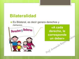 Bilateralidad
 Es Bilateral, es decir genera derechos y
deberes
«A cada
derecho, le
corresponde
un deber»
 