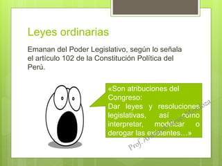Leyes ordinarias
Emanan del Poder Legislativo, según lo señala
el artículo 102 de la Constitución Política del
Perú.
«Son atribuciones del
Congreso:
Dar leyes y resoluciones
legislativas, así como
interpretar, modificar o
derogar las existentes…»
 
