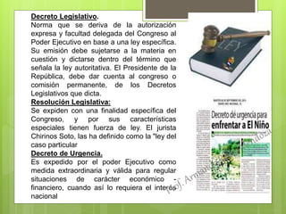 Decreto Legislativo.
Norma que se deriva de la autorización
expresa y facultad delegada del Congreso al
Poder Ejecutivo en base a una ley específica.
Su emisión debe sujetarse a la materia en
cuestión y dictarse dentro del término que
señala la ley autoritativa. El Presidente de la
República, debe dar cuenta al congreso o
comisión permanente, de los Decretos
Legislativos que dicta.
Resolución Legislativa:
Se expiden con una finalidad específica del
Congreso, y por sus características
especiales tienen fuerza de ley. El jurista
Chirinos Soto, las ha definido como la "ley del
caso particular
Decreto de Urgencia.
Es expedido por el poder Ejecutivo como
medida extraordinaria y válida para regular
situaciones de carácter económico -
financiero, cuando así lo requiera el interés
nacional
 