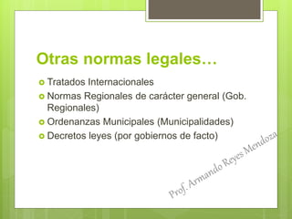 Otras normas legales…
 Tratados Internacionales
 Normas Regionales de carácter general (Gob.
Regionales)
 Ordenanzas Municipales (Municipalidades)
 Decretos leyes (por gobiernos de facto)
 