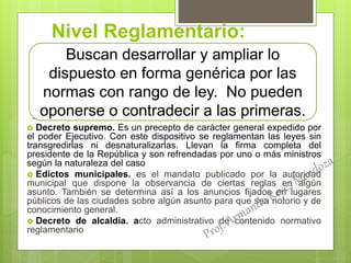 Nivel Reglamentario:
.
 Decreto supremo. Es un precepto de carácter general expedido por
el poder Ejecutivo. Con este dispositivo se reglamentan las leyes sin
transgredirlas ni desnaturalizarlas. Llevan la firma completa del
presidente de la República y son refrendadas por uno o más ministros
según la naturaleza del caso
 Edictos municipales. es el mandato publicado por la autoridad
municipal que dispone la observancia de ciertas reglas en algún
asunto. También se determina así a los anuncios fijados en lugares
públicos de las ciudades sobre algún asunto para que sea notorio y de
conocimiento general.
 Decreto de alcaldía. acto administrativo de contenido normativo
reglamentario
Buscan desarrollar y ampliar lo
dispuesto en forma genérica por las
normas con rango de ley. No pueden
oponerse o contradecir a las primeras.
 