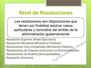 Nivel de Resoluciones
- Resolución Suprema (Poder Ejecutivos)
- Resolución Ministerial (Ministerios Públicos)
- Resoluciones Vice-ministeriales (Ministerios Públicos)
- Resoluciones de Órganos Autónomos no Descentralizados
- Resoluciones de Alcaldía (Municipalidades)
- Resolución Directoral
Las resoluciones son disposiciones que
tienen por finalidad resolver casos
particulares y concretos del ámbito de la
administración gubernamental
 