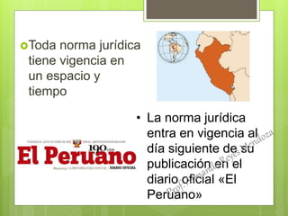 Toda norma jurídica
tiene vigencia en
un espacio y
tiempo
• La norma jurídica
entra en vigencia al
día siguiente de su
publicación en el
diario oficial «El
Peruano»
 