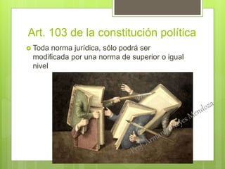 Art. 103 de la constitución política
 Toda norma jurídica, sólo podrá ser
modificada por una norma de superior o igual
nivel
 