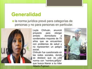 Generalidad
 la norma jurídica prevé para categorías de
personas y no para personas en particular.
Leyla Chihuán, anunció
proyecto para otorgar
arresto domiciliario a
condenados mayores de 75
años que se encuentren
con problemas de salud y
no representen un peligro
social.
Chihuán fue cuestionada en
las redes sociales, donde
se destacó que es una
norma con “nombre propio”
que busca liberar a su líder
Alberto Fujimori.
 