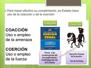  Para hacer efectivo su cumplimiento, es Estado hace
uso de la coacción y de la coerción
COACCIÓN
Uso o empleo
de la amenaza
COERCIÓN
Uso o empleo
de la fuerza
 
