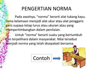 PENGERTIAN NORMA 
Pada awalnya, “norma” berarti alat tukang kayu. 
Lama kelamaan menjadi alat ukur atau alat penggaris 
garis supaya tetap lurus atau ukuran atau yang 
mempertimbangkan dalam penilaian. 
Untuk “norma” berarti suatu yang bertumbuh 
dan terpelihara dalam masyarakat. Nilai tersebut 
menjadi norma yang telah disepakati bersama. 
Contoh 
 