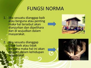 FUNGSI NORMA 
1. Jika sesuatu dianggap baik 
atau berguna atau penting 
maka hal tersebut akan 
dianjurkan dan dipelihara 
dan di wujudkan dalam 
masyarakat. 
2. Jika sesuatu dianggap 
tidak baik atau tidak 
berguna maka hal ini akan 
dicegah dalam kehidupan 
masyarakat 
 