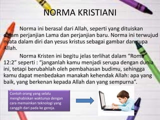 NORMA KRISTIANI 
Norma ini berasal dari Allah, seperti yang dituiskan 
dalam perjanjian Lama dan perjanjian baru. Norma ini terwujud 
nyata dalam diri dan yesus kristus sebagai gambar dan rupa 
Allah. 
Norma Kristen ini begitu jelas terlihat dalam “Roma 
12:2” seperti : “janganlah kamu menjadi serupa dengan dunia 
ini, tetapi berubahlah oleh pembahasan budimu, sehingga 
kamu dapat menbedakan manakah kehendak Allah: apa yang 
baik, yang berkenan kepada Allah dan yang sempurna”. 
Contoh orang yang selalu 
menghabiskan waktunya dengan 
cara memainkan teknologi yang 
canggih dari pada ke gereja. 
 