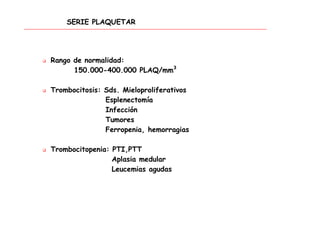SERIE PLAQUETAR
 Rango de normalidad:
150.000-400.000 PLAQ/mm3
 Trombocitosis: Sds. Mieloproliferativos
Esplenectomía
Infección
Tumores
Ferropenia, hemorragias
 Trombocitopenia: PTI,PTT
Aplasia medular
Leucemias agudas
 